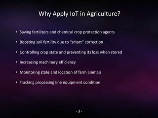 Why Apply IoT in Agriculture?
- 3 -
• Saving fertilizers and chemical crop protection agents
• Boosting soil fertility due to “smart” correction
• Controlling crop state and preventing its loss when stored
• Increasing machinery efficiency
• Monitoring state and location of farm animals
• Tracking processing line equipment condition
 