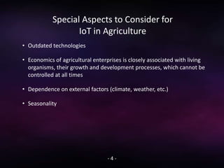 Special Aspects to Consider for
IoT in Agriculture
- 4 -
• Outdated technologies
• Economics of agricultural enterprises is closely associated with living
organisms, their growth and development processes, which cannot be
controlled at all times
• Dependence on external factors (climate, weather, etc.)
• Seasonality
 