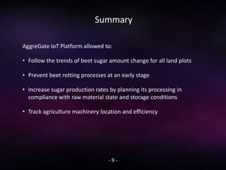 Summary
- 9 -
AggreGate IoT Platform allowed to:
• Follow the trends of beet sugar amount change for all land plots
• Prevent beet rotting processes at an early stage
• Increase sugar production rates by planning its processing in
compliance with raw material state and storage conditions
• Track agriculture machinery location and efficiency
 