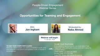 Opportunities for Teaming and Engagement
Jon Ingham Naba Ahmed
With: Moderated by:
TO USE YOUR COMPUTER'S AUDIO:
When the webinar begins, you will be connected to audio using
your computer's microphone and speakers (VoIP). A headset is
recommended.
Webinar will begin:
11:00 am, PDT
TO USE YOUR TELEPHONE:
If you prefer to use your phone, you must select "Use
Telephone" after joining the webinar and call in using the
numbers below.
United States: +1 (562) 247-8422
Access Code: 470-553-369
Audio PIN: Shown after joining the webinar
--OR--
People-Driven Engagement
Webinar Series
 