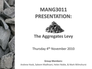 MANG3011
PRESENTATION:
The Aggregates Levy
Thursday 4th November 2010
Group Members:
Andrew Hook, Saleem Madhvani, Helen Noble, & Mark Wilmshurst
 