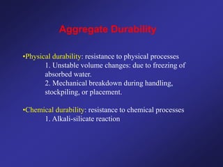 Aggregate Durability
•Physical durability: resistance to physical processes
1. Unstable volume changes: due to freezing of
absorbed water.
2. Mechanical breakdown during handling,
stockpiling, or placement.
•Chemical durability: resistance to chemical processes
1. Alkali-silicate reaction
 