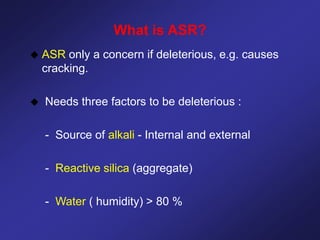 What is ASR?
 ASR only a concern if deleterious, e.g. causes
cracking.
 Needs three factors to be deleterious :
- Source of alkali - Internal and external
- Reactive silica (aggregate)
- Water ( humidity) > 80 %
 