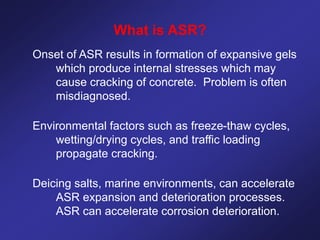 What is ASR?
Onset of ASR results in formation of expansive gels
which produce internal stresses which may
cause cracking of concrete. Problem is often
misdiagnosed.
Environmental factors such as freeze-thaw cycles,
wetting/drying cycles, and traffic loading
propagate cracking.
Deicing salts, marine environments, can accelerate
ASR expansion and deterioration processes.
ASR can accelerate corrosion deterioration.
 