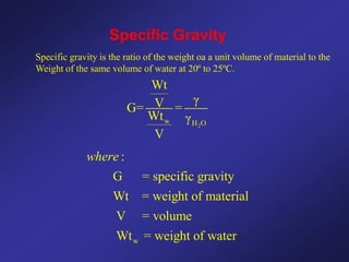 Specific Gravity
Specific gravity is the ratio of the weight oa a unit volume of material to the
Weight of the same volume of water at 20º to 25ºC.
2
w H O
Wt
γ
V
G= =
Wt γ
V
w
:
G = specific gravity
Wt = weight of material
V = volume
Wt = weight of water
where
 