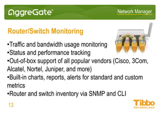 Network Manager
Network Discovery and Mapping
• Manual and scheduled network device and service discovery
• Network topology discovery: L2/L3, MPLS, SDH, etc.
• L2/L3 topology discovery via ARP, STP, AFT, CDP, LLDP and other
• Static, geographical and topological network maps
• Advanced network map editor, hundreds of dynamic UI components
• Visual design of custom facility/floor maps and HMIs
• Network topology on geographical maps (Google, Bing, OSM, etc.)
• Topology-based event correlation and root cause analysis
13
 