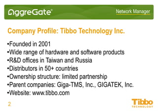 Network Manager
Company Profile: Tibbo Technology Inc.
• Founded in 2001
• Wide range of hardware and software products
• R&D offices in Taiwan and Russia
• Distributors in 50+ countries
• Ownership structure: limited partnership
• Parent companies: Giga-TMS, Inc., GIGATEK, Inc.
• Website: www.tibbo.com
02
 