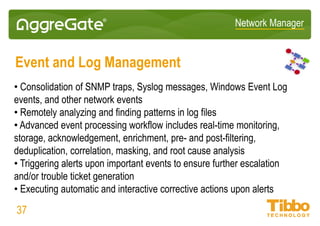 Network Manager
Messaging Middleware Monitoring
• Identifying transaction problems that affect service delivery
• Remediating problems that affect application performance
• Providing a single console for middleware performance monitoring
• Capacity planning and early warning system of conditions that could affect
business operations
• Real-time performance views for assessing middleware health
• Charting and reporting for detecting usage peaks and long-term trends
• Out-of-box support for Web Sphere MQ, SharePoint, Active Directory, and
more
37
 