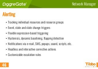 Network Manager
Alerting
• Tracking individual resources and resource groups
• Event, state and state change triggers
• Flexible expression-based triggering
• Hysteresis, dynamic baselining, flapping detection
• Notifications via e-mail, SMS, popups, sound, scripts, etc.
• Headless and interactive corrective actions
• Customizable escalation rules
46
 
