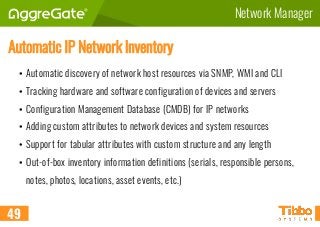 Network Manager
Automatic IP Network Inventory
• Automatic discovery of network host resources via SNMP, WMI and CLI
• Tracking hardware and software configuration of devices and servers
• Configuration Management Database (CMDB) for IP networks
• Adding custom attributes to network devices and system resources
• Support for tabular attributes with custom structure and any length
• Out-of-box inventory information definitions (serials, responsible persons,
notes, photos, locations, asset events, etc.)
49
 