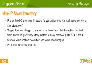 Network Manager
Non-IP Asset Inventory
• Pre-defined CIs for non-IP assets (organization structure, physical network
structure, etc.)
• Support for enriching system alerts and events with information fetched
from any third-party inventory system via any protocol (SQL, SOAP, etc.)
• Custom visualization (facility/floor plans, rack images)
• Printable inventory reports
52
 