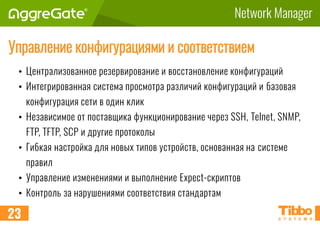 Network Manager
Управление конфигурациями и соответствием
• Централизованное резервирование и восстановление конфигураций
• Интегрированная система просмотра различий конфигураций и базовая
конфигурация сети в один клик
• Независимое от поставщика функционирование через SSH, Telnet, SNMP,
FTP, TFTP, SCP и другие протоколы
• Гибкая настройка для новых типов устройств, основанная на системе
правил
• Управление изменениями и выполнение Expect-скриптов
• Контроль за нарушениями соответствия стандартам
23
 