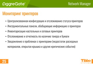 Network Manager
Мониторинг принтеров
• Централизованная конфигурация и отслеживание статуса принтеров
• Инструментальные панели, обобщающие информацию о принтерах
• Инвентаризация настольных и сетевых принтеров
• Отслеживание и отчетность по наличию тонера и бумаги
• Уведомление о проблемах с принтерами (недостаток расходных
материалов, открытая крышка и другие критические события)
25
 