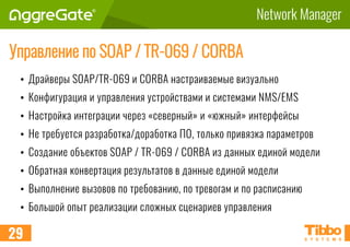 Network Manager
Управление по SOAP / TR-069 / CORBA
• Драйверы SOAP/TR-069 и CORBA настраиваемые визуально
• Конфигурация и управления устройствами и системами NMS/EMS
• Настройка интеграции через «северный» и «южный» интерфейсы
• Не требуется разработка/доработка ПО, только привязка параметров
• Создание объектов SOAP / TR-069 / CORBA из данных единой модели
• Обратная конвертация результатов в данные единой модели
• Выполнение вызовов по требованию, по тревогам и по расписанию
• Большой опыт реализации сложных сценариев управления
29
 