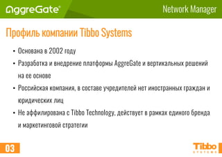 Network Manager
Профиль компании Tibbo Systems
• Основана в 2002 году
• Разработка и внедрение платформы AggreGate и вертикальных решений
на ее основе
• Российская компания, в составе учредителей нет иностранных граждан и
юридических лиц
• Не аффилирована с Tibbo Technology, действует в рамках единого бренда
и маркетинговой стратегии
03
 
