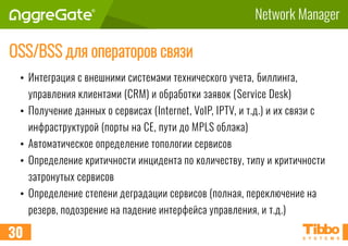 Network Manager
OSS/BSS для операторов связи
• Интеграция с внешними системами технического учета, биллинга,
управления клиентами (CRM) и обработки заявок (Service Desk)
• Получение данных о сервисах (Internet, VoIP, IPTV, и т.д.) и их связи с
инфраструктурой (порты на CE, пути до MPLS облака)
• Автоматическое определение топологии сервисов
• Определение критичности инцидента по количеству, типу и критичности
затронутых сервисов
• Определение степени деградации сервисов (полная, переключение на
резерв, подозрение на падение интерфейса управления, и т.д.)
30
 