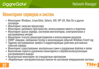 Network Manager
Мониторинг серверов и систем
• Мониторинг Windows, Linux/Unix, Solaris, AIX, HP-UX, Mac Os и других
платформ
• Мониторинг загрузки процессора
• Мониторинг дискового пространства, использования памяти и подкачки
• Мониторинг шасси сервера, состояния вентиляторов, электропитания и
настраиваемых метрик
• Мониторинг статуса процессов/сервисов и использования ресурсов
• SNMP-ловушки, сообщения Syslog и консолидация событий Windows Event Log
• Заранее настраиваемые тревоги и корректирующие действия для важных
событий сервера
• Мониторинг существования, контрольных сумм и содержания файлов и папок
• Выполнение скрипта удаленного мониторинга и обработка/визуализация
настраиваемого вывода
• Безагентный мониторинг по стандартным протоколам
• «Коробочные» инструментальные панели по состоянию операционной системы
32
 