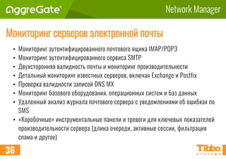 Network Manager
Мониторинг серверов электронной почты
• Мониторинг аутентифицированного почтового ящика IMAP/POP3
• Мониторинг аутентифицированного сервиса SMTP
• Двухсторонняя валидность почты и мониторинг производительности
• Детальный мониторинг известных серверов, включая Exchange и Postfix
• Проверка валидности записей DNS MX
• Мониторинг базового оборудования, операционных систем и баз данных
• Удаленный анализ журнала почтового сервера с уведомлениями об ошибках по
SMS
• «Коробочные» инструментальные панели и тревоги для ключевых показателей
производительности сервера (длина очереди, активные сессии, фильтрация
спама и другое)
36
 