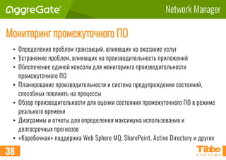 Network Manager
Мониторинг промежуточного ПО
• Определение проблем транзакций, влияющих на оказание услуг
• Устранение проблем, влияющих на производительность приложений
• Обеспечение единой консоли для мониторинга производительности
промежуточного ПО
• Планирование производительности и система предупреждения состояний,
способных повлиять на процессы
• Обзор производительности для оценки состояния промежуточного ПО в режиме
реального времени
• Диаграммы и отчеты для определения максимума использования и
долгосрочных прогнозов
• «Коробочная» поддержка Web Sphere MQ, SharePoint, Active Directory и других
38
 