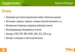 Network Manager
Отчеты
• Пригодная для печати презентация любых табличных данных
• Источники: запросы, скрипты, история событий/значений и т.д.
• Встроенные генератор и редактор шаблонов отчетов
• Интегрированный обозреватель отчетов
• Экспорт в PDF, RTF, ODT, HTML, XML, XLS, CSV и др.
• Экспорт и отправка e-mail по расписанию
48
 