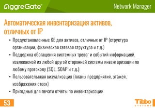 Network Manager
Автоматическая инвентаризация активов,
отличных от IP
• Предустановленные КЕ для активов, отличных от IP (структура
организации, физическая сетевая структура и т.д.)
• Поддержка обогащения системных тревог и событий информацией,
извлекаемой из любой другой сторонней системы инвентаризации по
любому протоколу (SQL, SOAP и т.д.)
• Пользовательская визуализация (планы предприятий, этажей,
изображения стоек)
• Пригодные для печати отчеты по инвентаризации
53
 