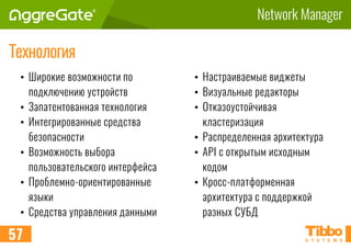 Network Manager
57
Технология
• Широкие возможности по
подключению устройств
• Запатентованная технология
• Интегрированные средства
безопасности
• Возможность выбора
пользовательского интерфейса
• Проблемно-ориентированные
языки
• Средства управления данными
• Настраиваемые виджеты
• Визуальные редакторы
• Отказоустойчивая
кластеризация
• Распределенная архитектура
• API с открытым исходным
кодом
• Кросс-платформенная
архитектура с поддержкой
разных СУБД
 