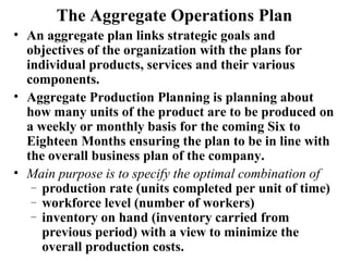 The Aggregate Operations Plan
• An aggregate plan links strategic goals and
  objectives of the organization with the plans for
  individual products, services and their various
  components.
• Aggregate Production Planning is planning about
  how many units of the product are to be produced on
  a weekly or monthly basis for the coming Six to
  Eighteen Months ensuring the plan to be in line with
  the overall business plan of the company.
• Main purpose is to specify the optimal combination of
   – production rate (units completed per unit of time)
   – workforce level (number of workers)
   – inventory on hand (inventory carried from
     previous period) with a view to minimize the
     overall production costs.
 