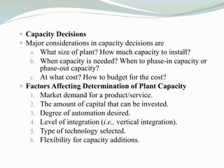  Capacity Decisions
 Major considerations in capacity decisions are
a. What size of plant? How much capacity to install?
b. When capacity is needed? When to phase-in capacity or
phase-out capacity?
c. At what cost? How to budget for the cost?
 Factors Affecting Determination of Plant Capacity
1. Market demand for a product/service.
2. The amount of capital that can be invested.
3. Degree of automation desired.
4. Level of integration (i.e., vertical integration).
5. Type of technology selected.
6. Flexibility for capacity additions.
 