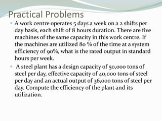 Practical Problems
 A work centre operates 5 days a week on a 2 shifts per
day basis, each shift of 8 hours duration. There are five
machines of the same capacity in this work centre. If
the machines are utilized 80 % of the time at a system
efficiency of 90%, what is the rated output in standard
hours per week.
 A steel plant has a design capacity of 50,000 tons of
steel per day, effective capacity of 40,000 tons of steel
per day and an actual output of 36,000 tons of steel per
day. Compute the efficiency of the plant and its
utilization.
 