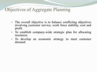 Objectives of Aggregate Planning
 The overall objective is to balance conflicting objectives
involving customer service, work force stability, cost and
profit.
 To establish company-wide strategic plan for allocating
resources.
 To develop an economic strategy to meet customer
demand.
 