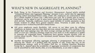 WHAT'S NEW IN AGGREGATE PLANNING?
■ Rudy Hung, in his Production and Inventory Management Journal article entitled
"Annualized Hours and Aggregate Planning," presents a new, useful idea for aggregate
planning called Annualized Hours (AH). Under AH, employees are contracted to work
for a certain number of hours (say 1,800 hours) per year, for a certain sum of money.
Employees can be asked to put in more hours during busy periods and fewer hours in
slow periods. Typically, employees receive equal monthly or weekly payments so that
hourly workers in effect have gained salaried status. Overtime is paid only when
employees have worked beyond their annual hours.
■ AH gives employers much flexibility. AH serves to cut labor costs by offering
employees an annual sum less than their previous annual earnings with overtime. Even
though their total earnings may fall, their average earnings per hour would remain the
same or even rise. Effective earnings could rise even more so if the employer is unable
to consume all contracted hours. Employees have greater income security with no
worries about layoffs. There is also increased morale because blue-collar workers are
now salaried.
■ Another development affecting aggregate planning is postponement. This refers to
delaying the "finish" of a product until the moment of sale. Firms that rely on the
postponement strategy, such as PC-maker Dell Inc. or clothing franchise Benetton
Group Sp.A., depend upon the availability of aggregate inventories of components that
can be assembled to order shortly after, or even immediately, as an order is taken.
 