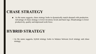 CHASE STRATEGY
■ As the name suggests, chase strategy looks to dynamically match demand with production.
Advantage of chase strategy is lower inventory levels and back logs. Disadvantage is lower
productivity, quality and depressed work force.
HYBRID STRATEGY
 As the name suggests, hybrid strategy looks to balance between level strategy and chase
strategy.
 