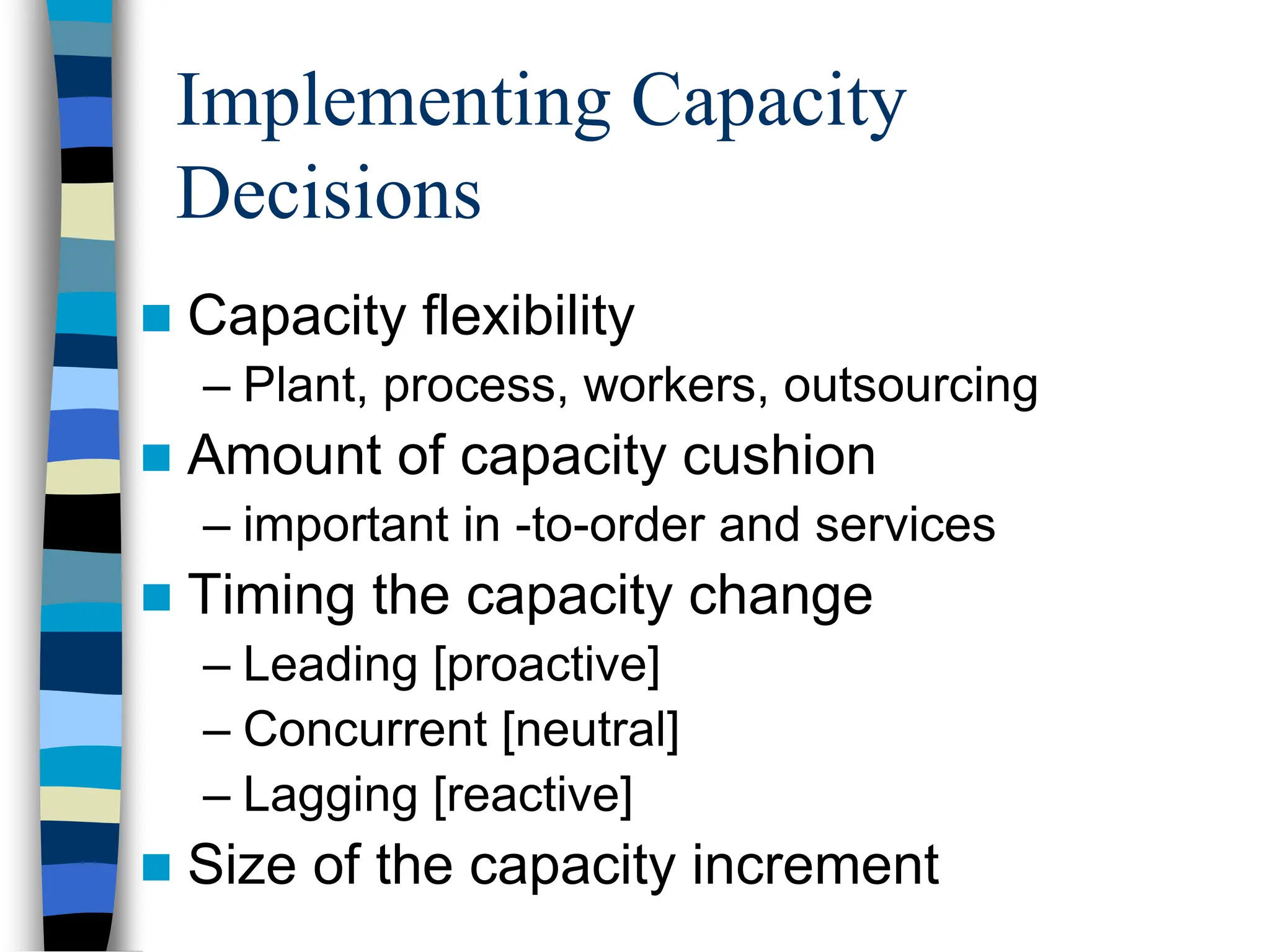 Implementing Capacity
Decisions
 Capacity flexibility
– Plant, process, workers, outsourcing
 Amount of capacity cushion
– important in -to-order and services
 Timing the capacity change
– Leading [proactive]
– Concurrent [neutral]
– Lagging [reactive]
 Size of the capacity increment
 