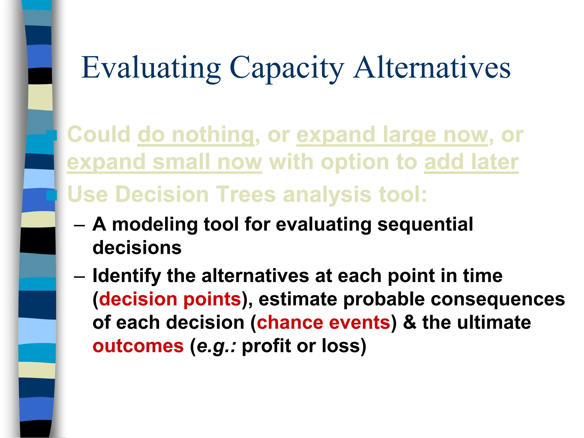 Evaluating Capacity Alternatives
 Could do nothing, or expand large now, or
expand small now with option to add later
 Use Decision Trees analysis tool:
– A modeling tool for evaluating sequential
decisions
– Identify the alternatives at each point in time
(decision points), estimate probable consequences
of each decision (chance events) & the ultimate
outcomes (e.g.: profit or loss)
 