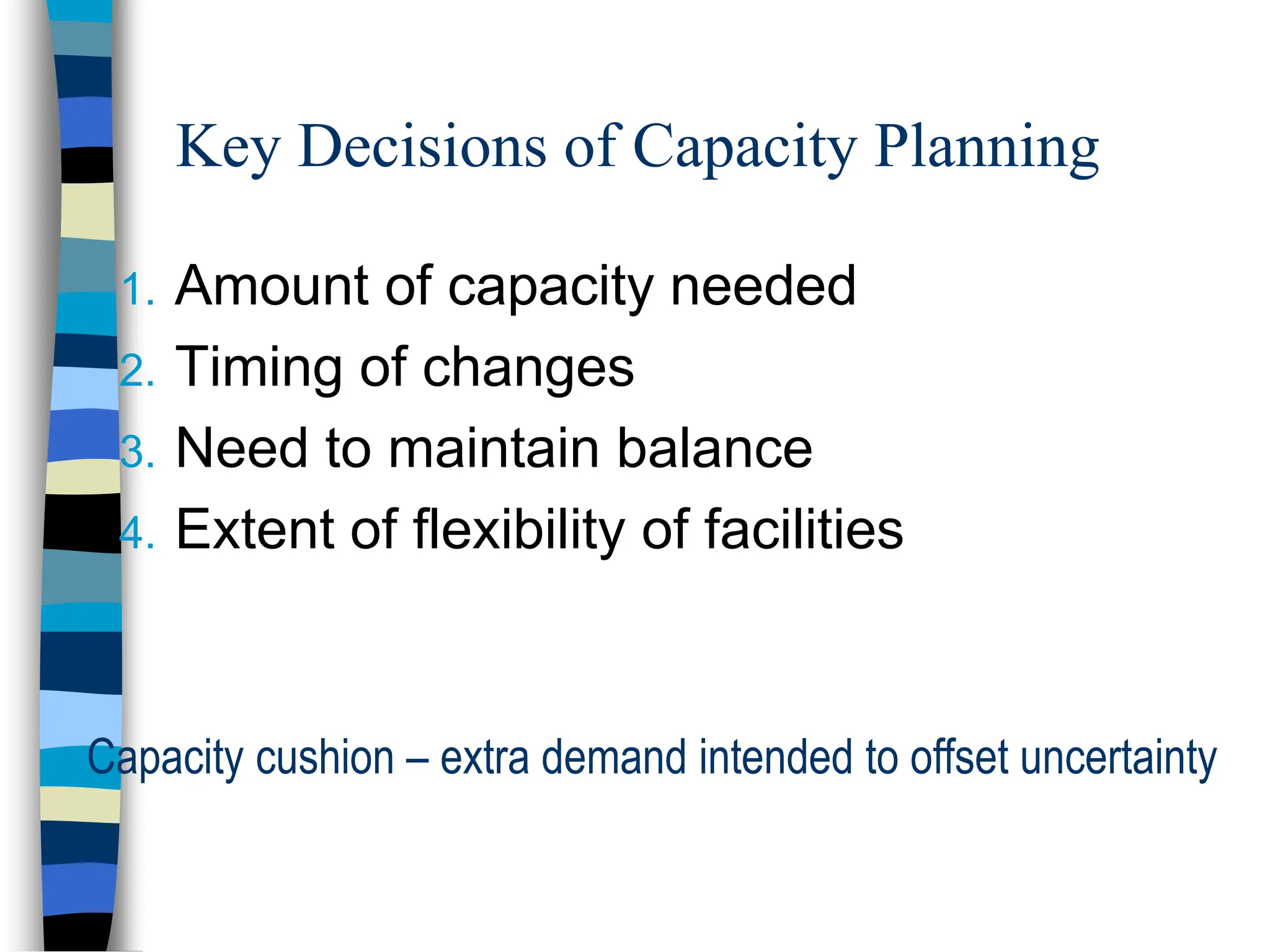 Key Decisions of Capacity Planning
1. Amount of capacity needed
2. Timing of changes
3. Need to maintain balance
4. Extent of flexibility of facilities
Capacity cushion – extra demand intended to offset uncertainty
 
