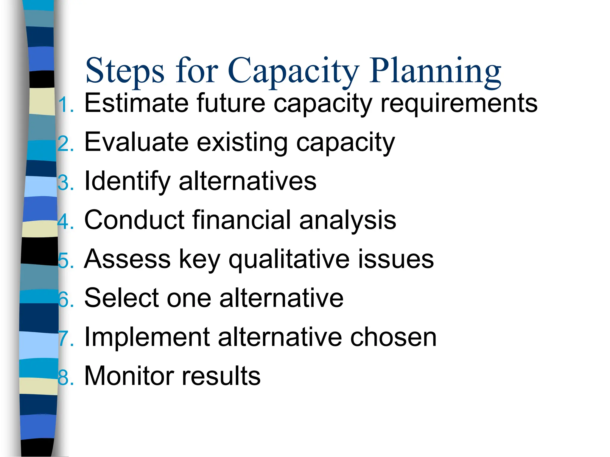 Steps for Capacity Planning
1. Estimate future capacity requirements
2. Evaluate existing capacity
3. Identify alternatives
4. Conduct financial analysis
5. Assess key qualitative issues
6. Select one alternative
7. Implement alternative chosen
8. Monitor results
 