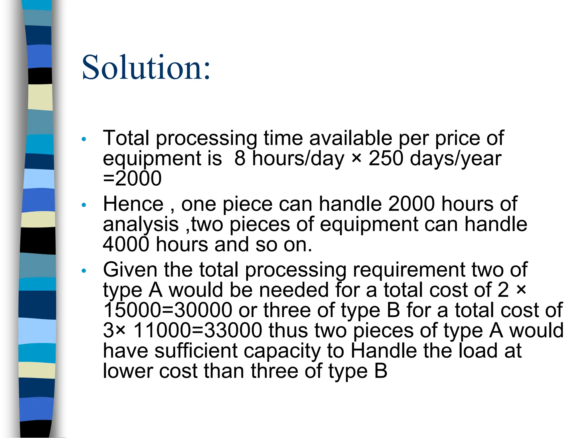 Solution:
• Total processing time available per price of
equipment is 8 hours/day × 250 days/year
=2000
• Hence , one piece can handle 2000 hours of
analysis ,two pieces of equipment can handle
4000 hours and so on.
• Given the total processing requirement two of
type A would be needed for a total cost of 2 ×
15000=30000 or three of type B for a total cost of
3× 11000=33000 thus two pieces of type A would
have sufficient capacity to Handle the load at
lower cost than three of type B
 