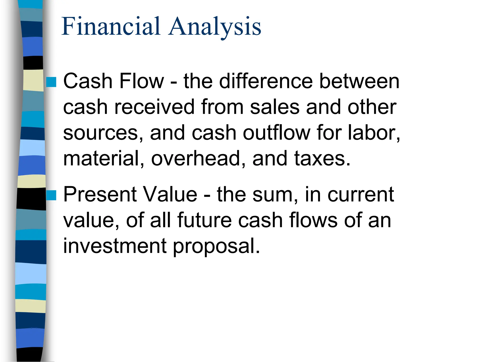 Financial Analysis
 Cash Flow - the difference between
cash received from sales and other
sources, and cash outflow for labor,
material, overhead, and taxes.
 Present Value - the sum, in current
value, of all future cash flows of an
investment proposal.
 