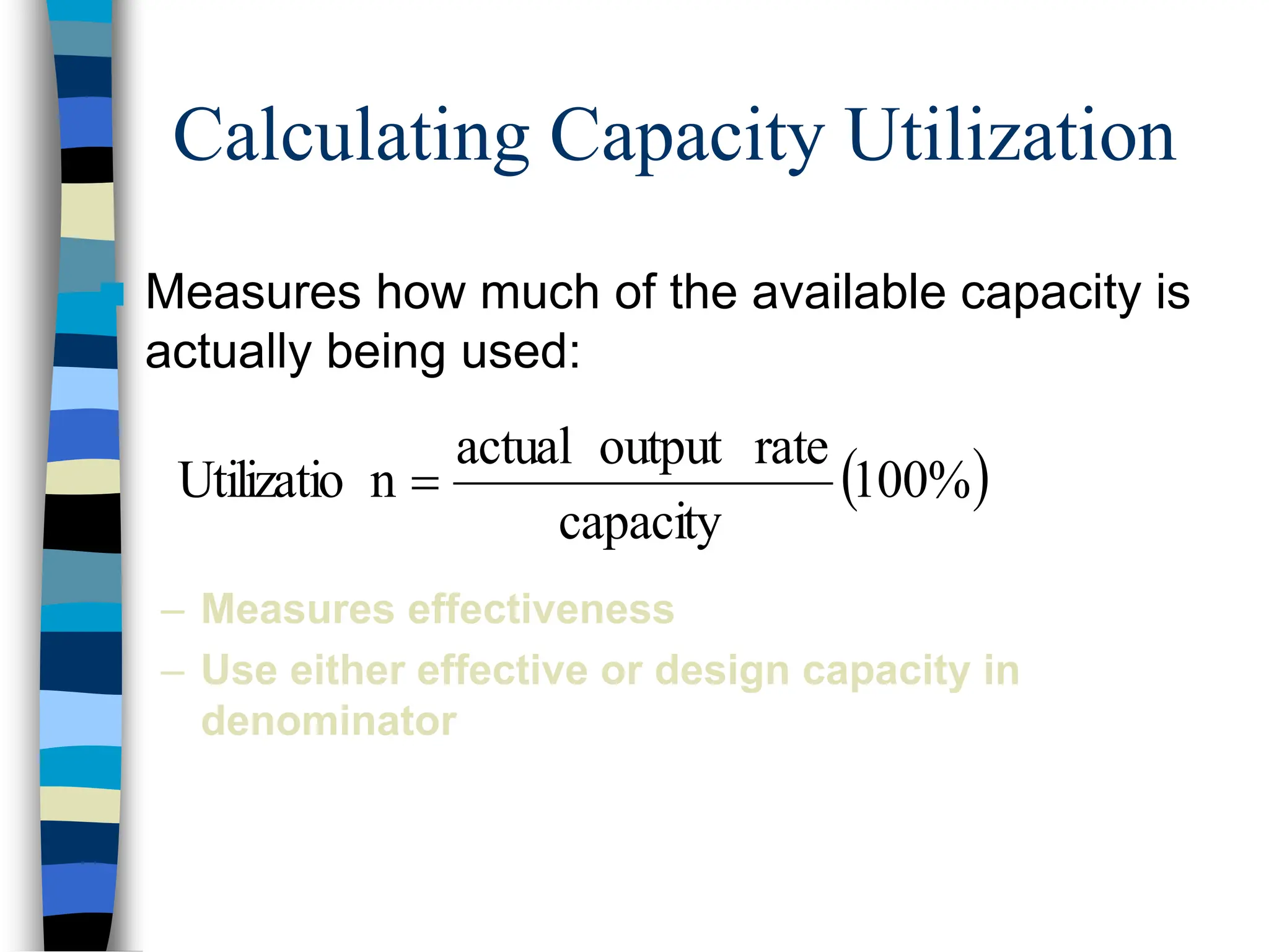 Calculating Capacity Utilization
 Measures how much of the available capacity is
actually being used:
– Measures effectiveness
– Use either effective or design capacity in
denominator
 
100%
capacity
rate
output
actual
n
Utilizatio 
 