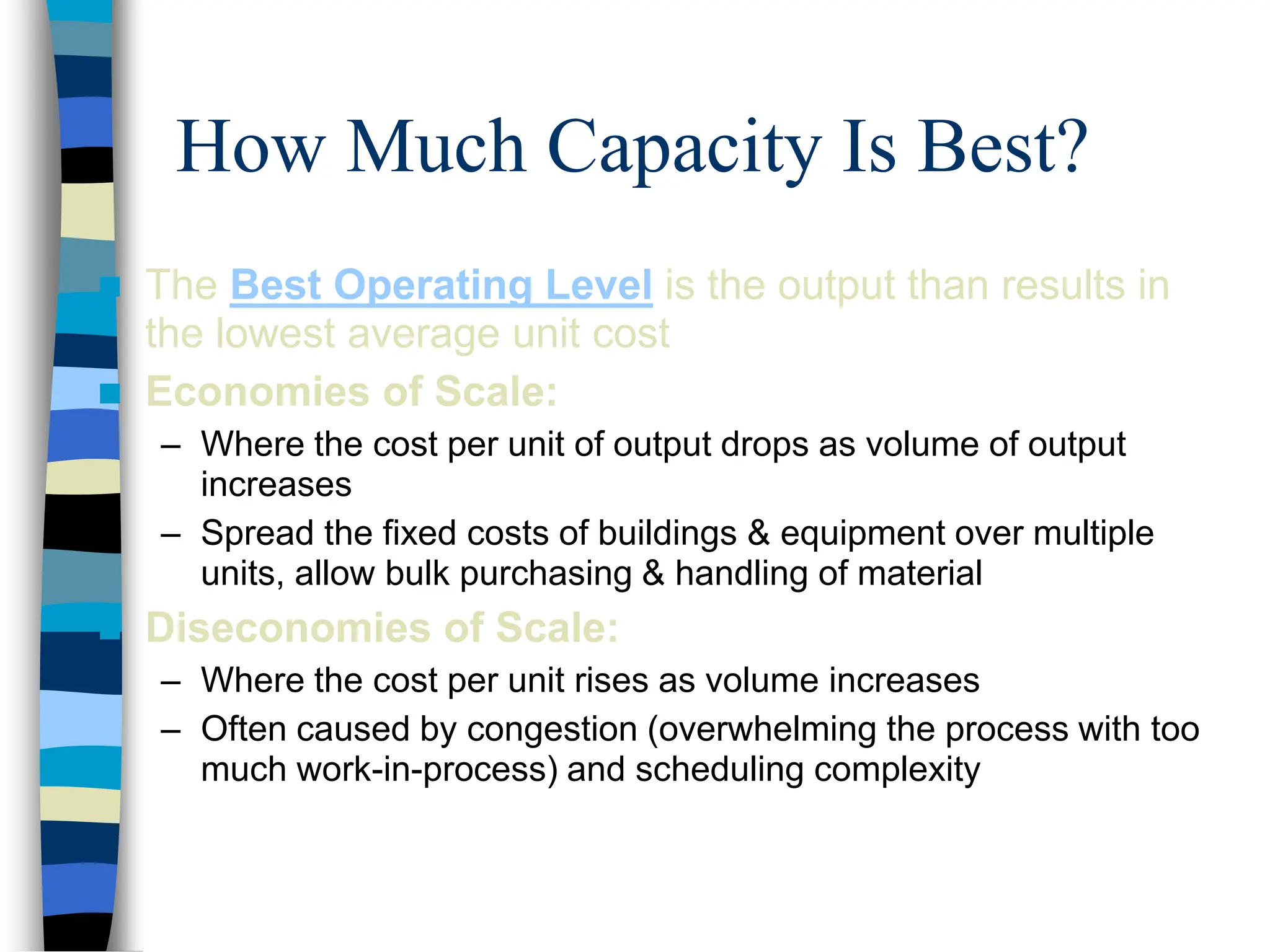 How Much Capacity Is Best?
 The Best Operating Level is the output than results in
the lowest average unit cost
 Economies of Scale:
– Where the cost per unit of output drops as volume of output
increases
– Spread the fixed costs of buildings & equipment over multiple
units, allow bulk purchasing & handling of material
 Diseconomies of Scale:
– Where the cost per unit rises as volume increases
– Often caused by congestion (overwhelming the process with too
much work-in-process) and scheduling complexity
 