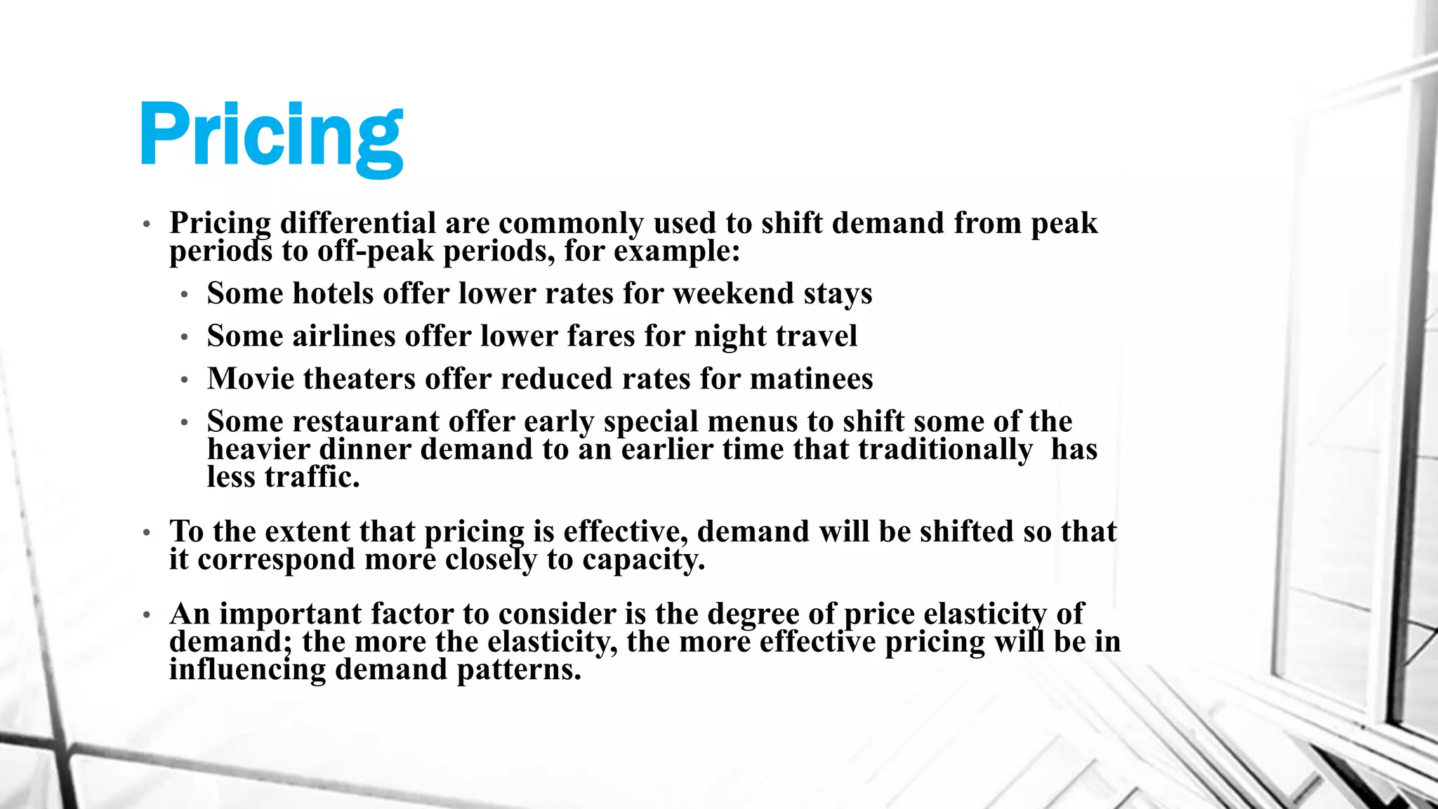Pricing
• Pricing differential are commonly used to shift demand from peak
periods to off-peak periods, for example:
• Some hotels offer lower rates for weekend stays
• Some airlines offer lower fares for night travel
• Movie theaters offer reduced rates for matinees
• Some restaurant offer early special menus to shift some of the
heavier dinner demand to an earlier time that traditionally has
less traffic.
• To the extent that pricing is effective, demand will be shifted so that
it correspond more closely to capacity.
• An important factor to consider is the degree of price elasticity of
demand; the more the elasticity, the more effective pricing will be in
influencing demand patterns.
 