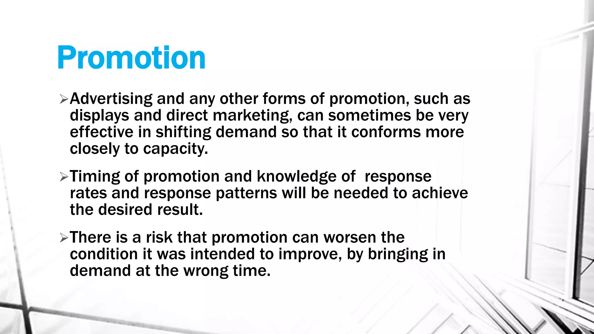 Promotion
Advertising and any other forms of promotion, such as
displays and direct marketing, can sometimes be very
effective in shifting demand so that it conforms more
closely to capacity.
Timing of promotion and knowledge of response
rates and response patterns will be needed to achieve
the desired result.
There is a risk that promotion can worsen the
condition it was intended to improve, by bringing in
demand at the wrong time.
 