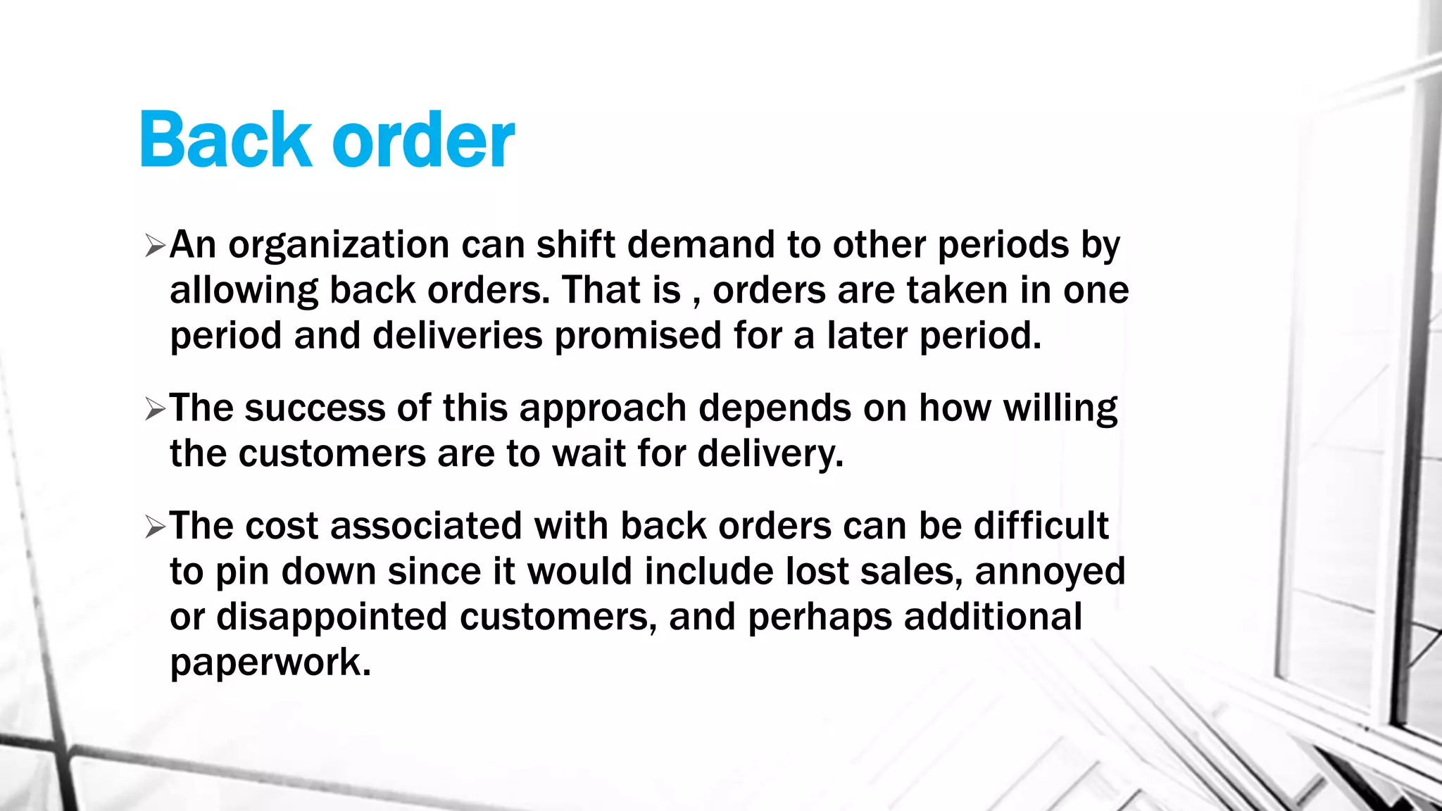 Back order
An organization can shift demand to other periods by
allowing back orders. That is , orders are taken in one
period and deliveries promised for a later period.
The success of this approach depends on how willing
the customers are to wait for delivery.
The cost associated with back orders can be difficult
to pin down since it would include lost sales, annoyed
or disappointed customers, and perhaps additional
paperwork.
 