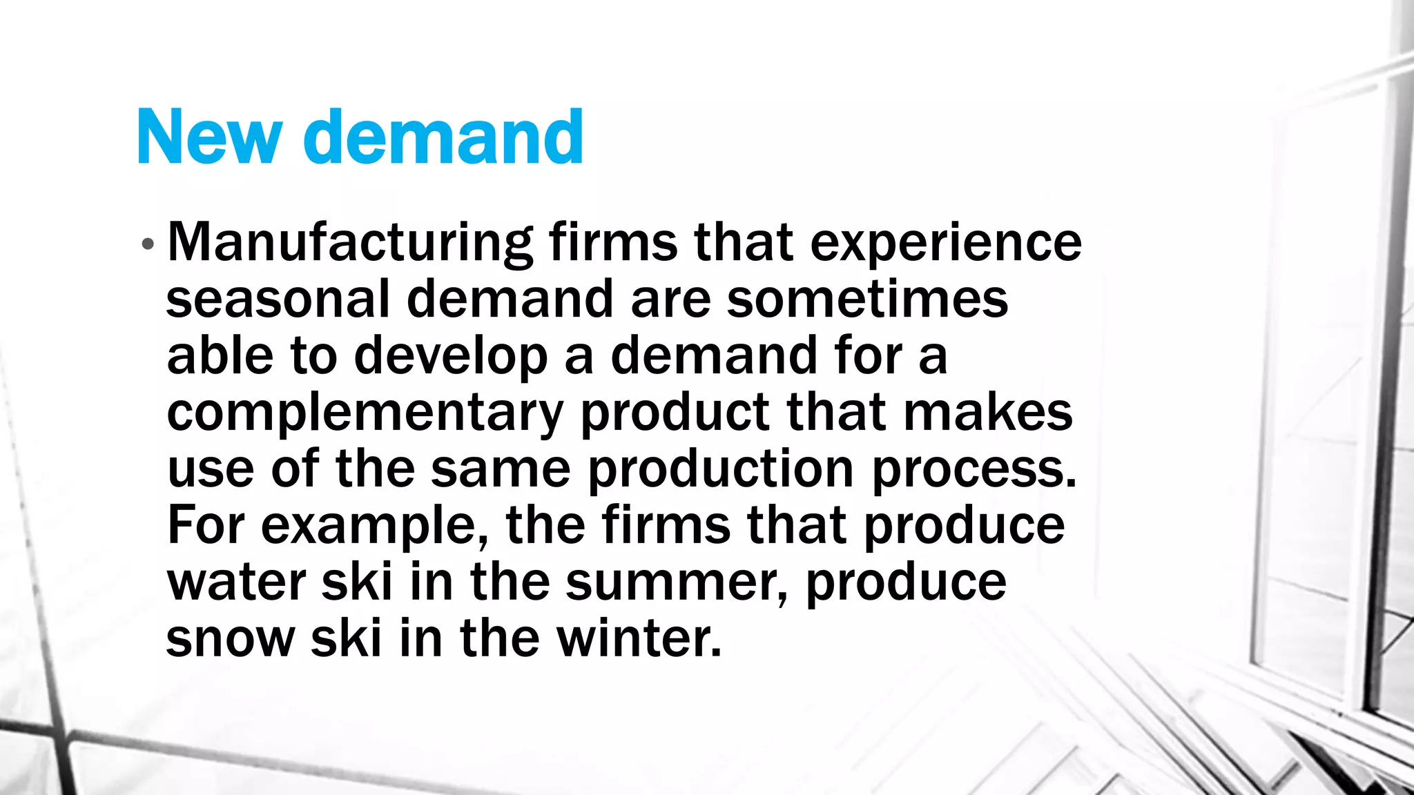 New demand
• Manufacturing firms that experience
seasonal demand are sometimes
able to develop a demand for a
complementary product that makes
use of the same production process.
For example, the firms that produce
water ski in the summer, produce
snow ski in the winter.
 