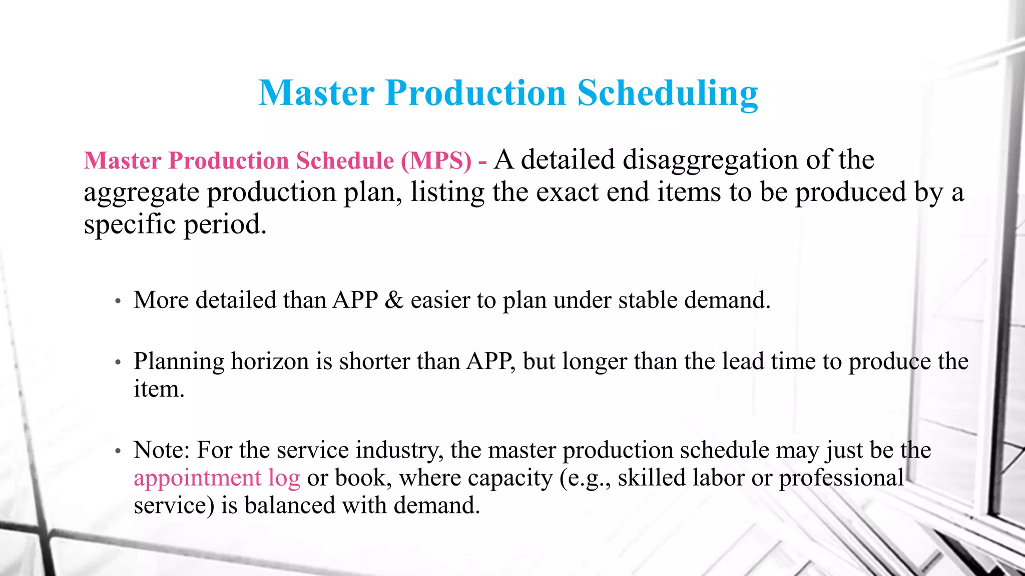 Master Production Scheduling
Master Production Schedule (MPS) - A detailed disaggregation of the
aggregate production plan, listing the exact end items to be produced by a
specific period.
• More detailed than APP & easier to plan under stable demand.
• Planning horizon is shorter than APP, but longer than the lead time to produce the
item.
• Note: For the service industry, the master production schedule may just be the
appointment log or book, where capacity (e.g., skilled labor or professional
service) is balanced with demand.
 