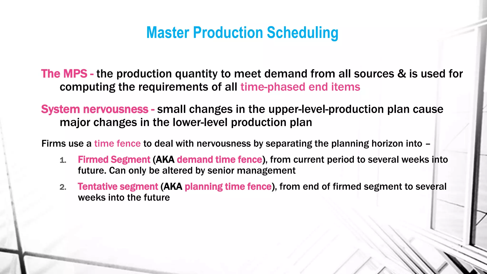 Master Production Scheduling
The MPS - the production quantity to meet demand from all sources & is used for
computing the requirements of all time-phased end items
System nervousness - small changes in the upper-level-production plan cause
major changes in the lower-level production plan
Firms use a time fence to deal with nervousness by separating the planning horizon into –
1. Firmed Segment (AKA demand time fence), from current period to several weeks into
future. Can only be altered by senior management
2. Tentative segment (AKA planning time fence), from end of firmed segment to several
weeks into the future
 