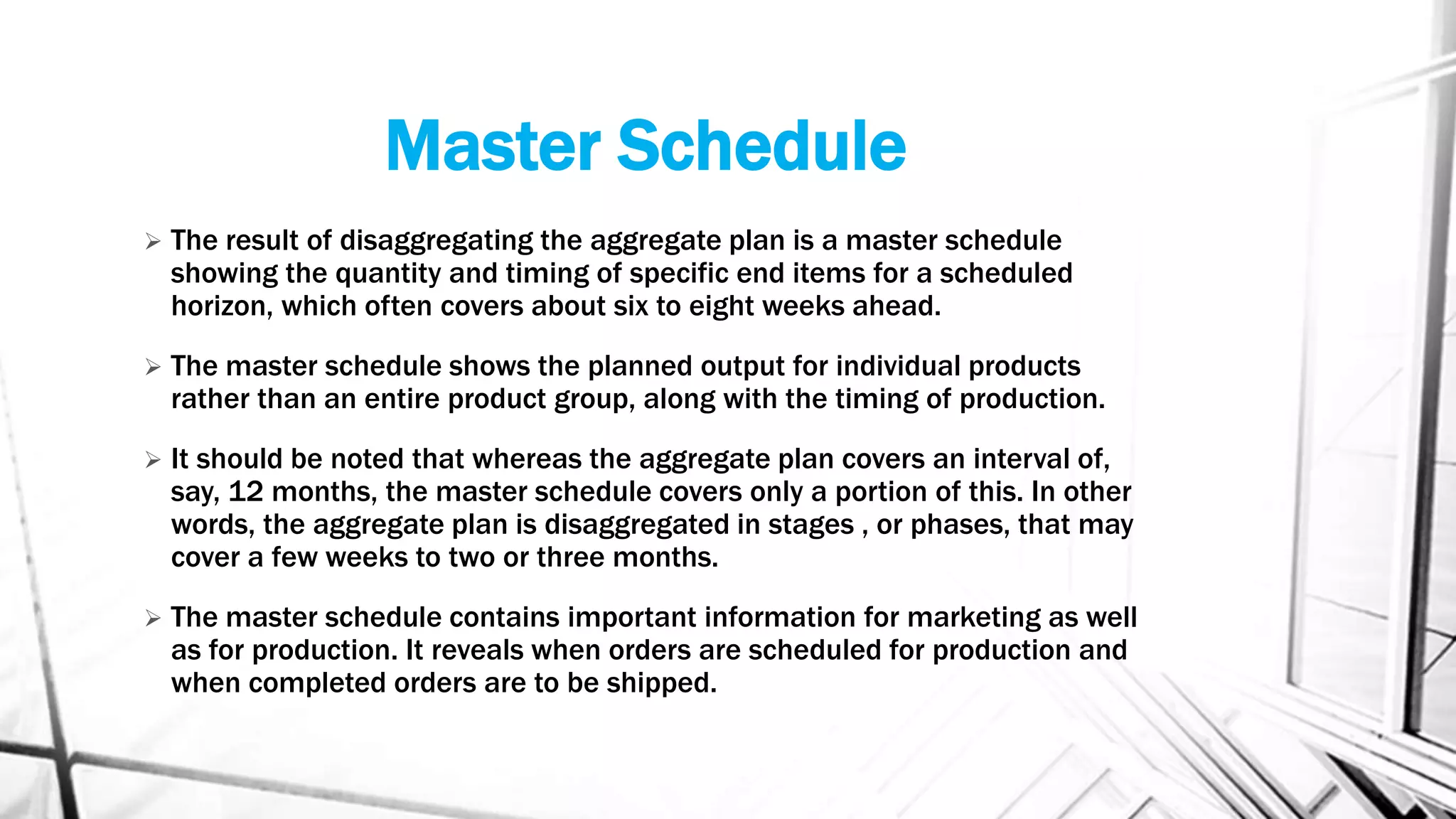 Master Schedule
 The result of disaggregating the aggregate plan is a master schedule
showing the quantity and timing of specific end items for a scheduled
horizon, which often covers about six to eight weeks ahead.
 The master schedule shows the planned output for individual products
rather than an entire product group, along with the timing of production.
 It should be noted that whereas the aggregate plan covers an interval of,
say, 12 months, the master schedule covers only a portion of this. In other
words, the aggregate plan is disaggregated in stages , or phases, that may
cover a few weeks to two or three months.
 The master schedule contains important information for marketing as well
as for production. It reveals when orders are scheduled for production and
when completed orders are to be shipped.
 