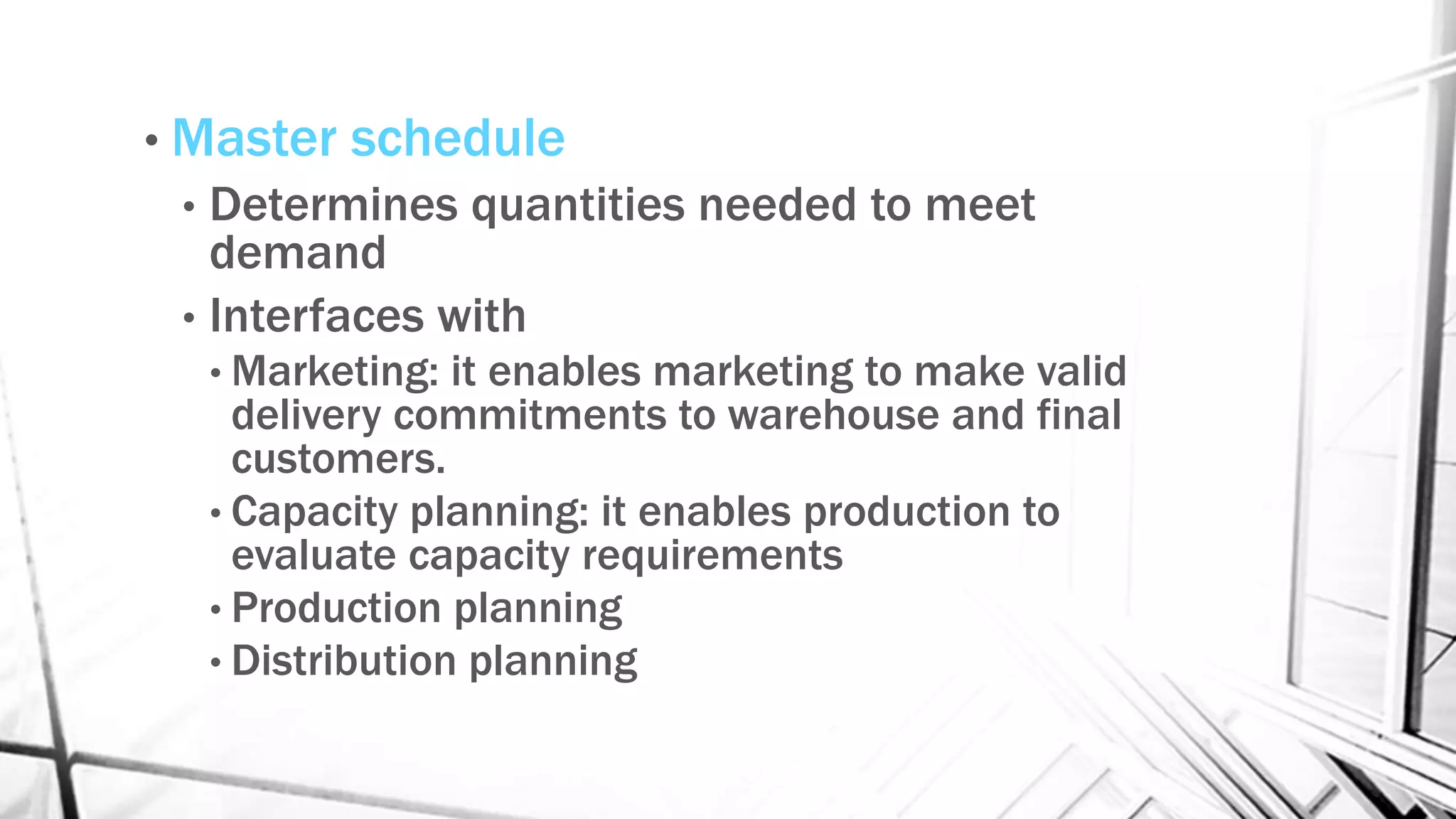 • Master schedule
• Determines quantities needed to meet
demand
• Interfaces with
• Marketing: it enables marketing to make valid
delivery commitments to warehouse and final
customers.
• Capacity planning: it enables production to
evaluate capacity requirements
• Production planning
• Distribution planning
 