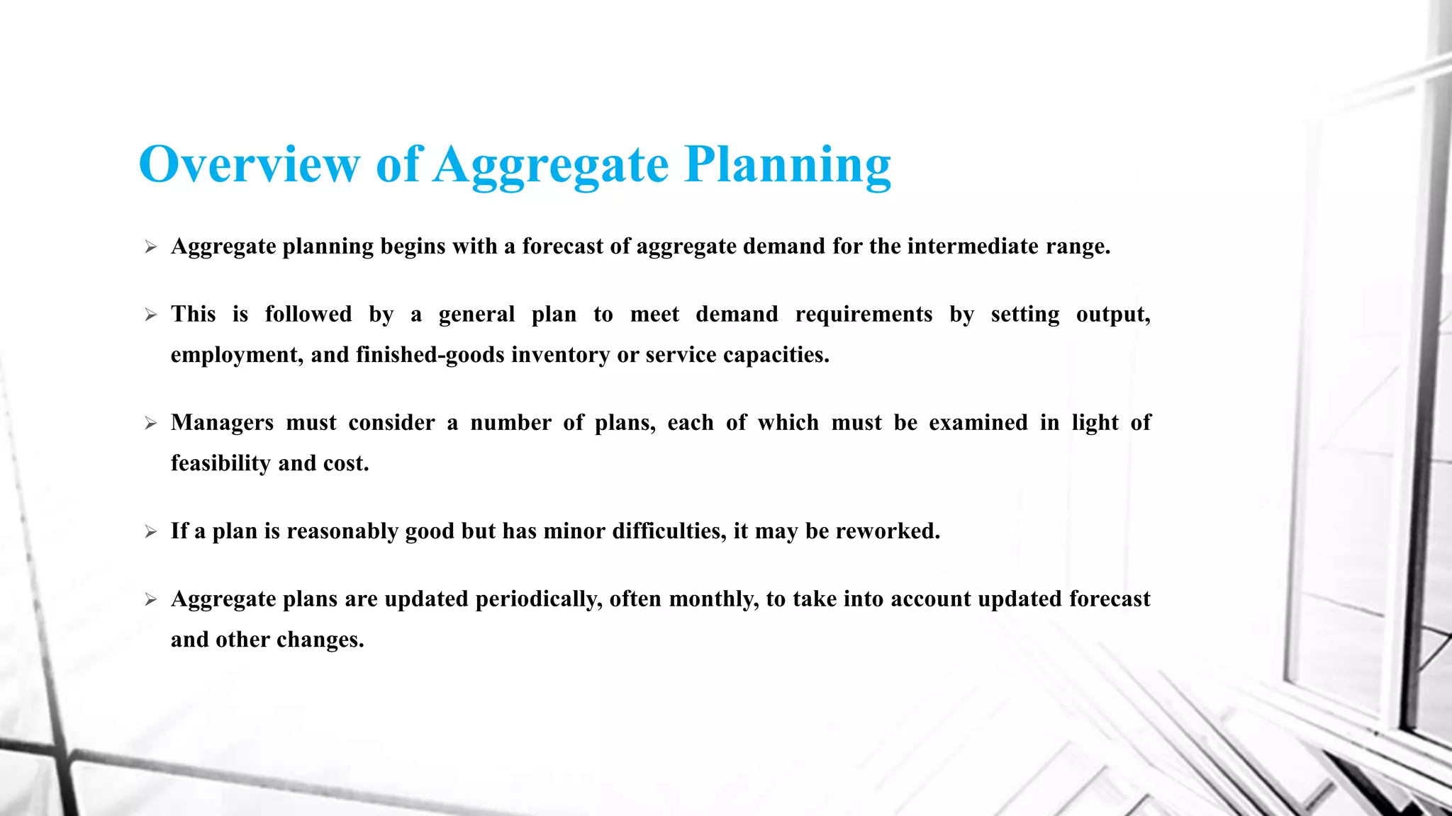 Overview of Aggregate Planning
 Aggregate planning begins with a forecast of aggregate demand for the intermediate range.
 This is followed by a general plan to meet demand requirements by setting output,
employment, and finished-goods inventory or service capacities.
 Managers must consider a number of plans, each of which must be examined in light of
feasibility and cost.
 If a plan is reasonably good but has minor difficulties, it may be reworked.
 Aggregate plans are updated periodically, often monthly, to take into account updated forecast
and other changes.
 
