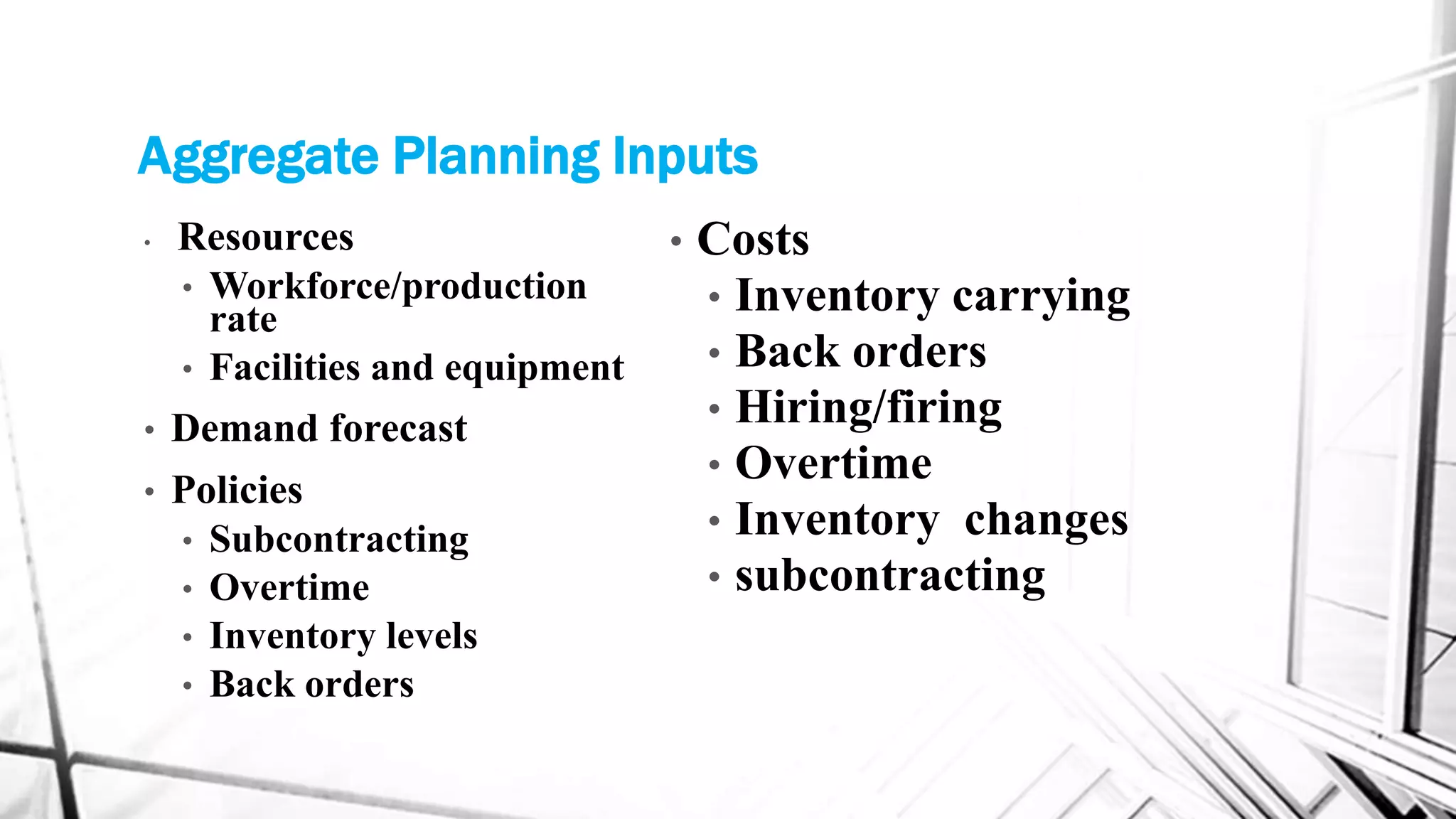 Aggregate Planning Inputs
• Resources
• Workforce/production
rate
• Facilities and equipment
• Demand forecast
• Policies
• Subcontracting
• Overtime
• Inventory levels
• Back orders
• Costs
• Inventory carrying
• Back orders
• Hiring/firing
• Overtime
• Inventory changes
• subcontracting
 